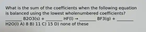 What is the sum of the coefficients when the following equation is balanced using the lowest wholenumbered coefficients? ________ B2O3(s) + ________ HF(l) → ________ BF3(g) + ________ H2O(l) A) 8 B) 11 C) 15 D) none of these