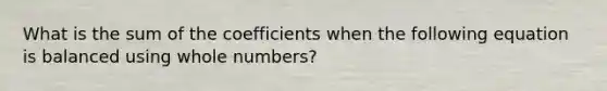 What is the sum of the coefficients when the following equation is balanced using whole numbers?