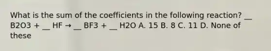 What is the sum of the coefficients in the following reaction? __ B2O3 + __ HF → __ BF3 + __ H2O A. 15 B. 8 C. 11 D. None of these