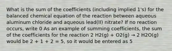 What is the sum of the coefficients (including implied 1's) for the balanced chemical equation of the reaction between aqueous aluminum chloride and aqueous lead(II) nitrate? If no reaction occurs, write 0 As an example of summing coefficients, the sum of the coefficients for the reaction 2 H2(g) + O2(g) → 2 H2O(g) would be 2 + 1 + 2 = 5, so it would be entered as 5