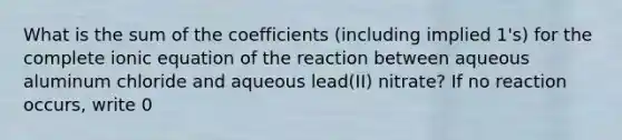 What is the sum of the coefficients (including implied 1's) for the complete ionic equation of the reaction between aqueous aluminum chloride and aqueous lead(II) nitrate? If no reaction occurs, write 0