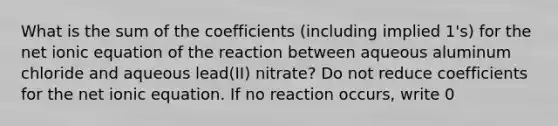 What is the sum of the coefficients (including implied 1's) for the net ionic equation of the reaction between aqueous aluminum chloride and aqueous lead(II) nitrate? Do not reduce coefficients for the net ionic equation. If no reaction occurs, write 0