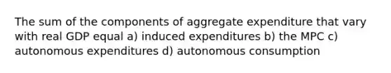 The sum of the components of aggregate expenditure that vary with real GDP equal a) induced expenditures b) the MPC c) autonomous expenditures d) autonomous consumption