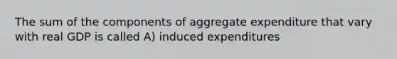 The sum of the components of aggregate expenditure that vary with real GDP is called A) induced expenditures