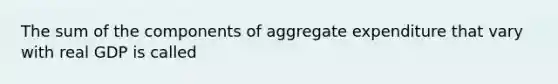 The sum of the components of aggregate expenditure that vary with real GDP is called