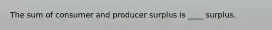The sum of consumer and producer surplus is ____ surplus.