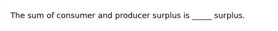 The sum of consumer and producer surplus is _____ surplus.