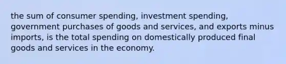 the sum of consumer spending, investment spending, government purchases of goods and services, and exports minus imports, is the total spending on domestically produced final goods and services in the economy.