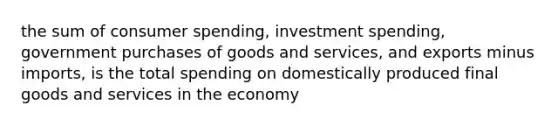 the sum of consumer spending, investment spending, government purchases of goods and services, and exports minus imports, is the total spending on domestically produced final goods and services in the economy