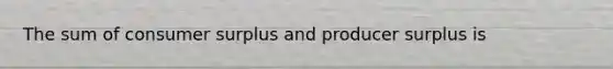 The sum of consumer surplus and producer surplus is