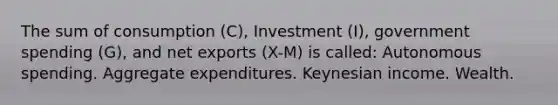 The sum of consumption (C), Investment (I), government spending (G), and net exports (X-M) is called: Autonomous spending. Aggregate expenditures. Keynesian income. Wealth.