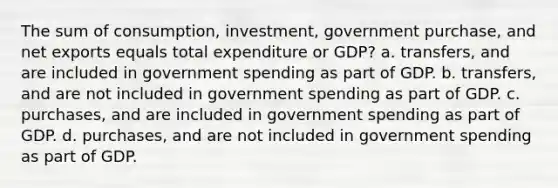 The sum of consumption, investment, government purchase, and net exports equals total expenditure or GDP? a. transfers, and are included in government spending as part of GDP. b. transfers, and are not included in government spending as part of GDP. c. purchases, and are included in government spending as part of GDP. d. purchases, and are not included in government spending as part of GDP.