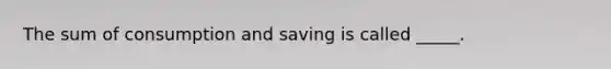 The sum of consumption and saving is called _____.