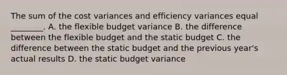 The sum of the cost variances and efficiency variances equal​ ________. A. the flexible budget variance B. the difference between the flexible budget and the static budget C. the difference between the static budget and the previous​ year's actual results D. the static budget variance