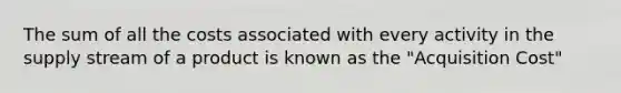 The sum of all the costs associated with every activity in the supply stream of a product is known as the "Acquisition Cost"