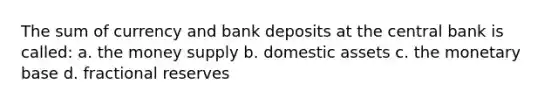 The sum of currency and bank deposits at the central bank is called: a. the money supply b. domestic assets c. the monetary base d. fractional reserves