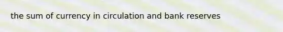 the sum of currency in circulation and bank reserves