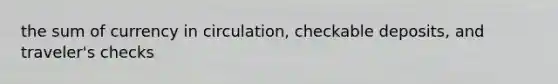 the sum of currency in circulation, checkable deposits, and traveler's checks