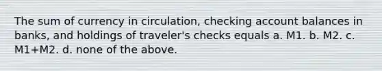 The sum of currency in circulation, checking account balances in banks, and holdings of traveler's checks equals a. M1. b. M2. c. M1+M2. d. none of the above.