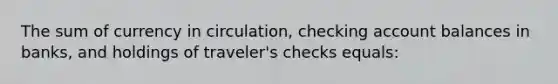 The sum of currency in circulation, checking account balances in banks, and holdings of traveler's checks equals: