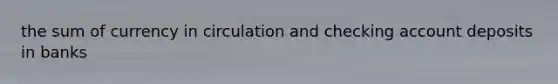 the sum of currency in circulation and checking account deposits in banks