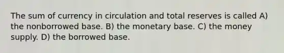 The sum of currency in circulation and total reserves is called A) the nonborrowed base. B) the monetary base. C) the money supply. D) the borrowed base.