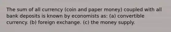 The sum of all currency (coin and paper money) coupled with all bank deposits is known by economists as: (a) convertible currency. (b) foreign exchange. (c) the money supply.