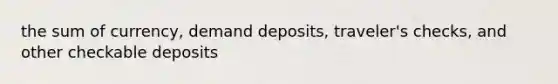 the sum of currency, demand deposits, traveler's checks, and other checkable deposits