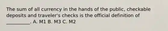 The sum of all currency in the hands of the public, checkable deposits and traveler's checks is the official definition of __________. A. M1 B. M3 C. M2