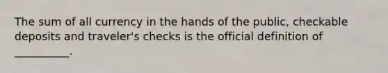 The sum of all currency in the hands of the public, checkable deposits and traveler's checks is the official definition of __________.