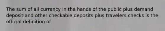 The sum of all currency in the hands of the public plus demand deposit and other checkable deposits plus travelers checks is the official definition of