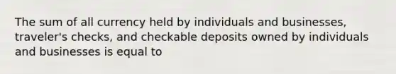 The sum of all currency held by individuals and businesses, traveler's checks, and checkable deposits owned by individuals and businesses is equal to