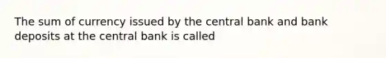 The sum of currency issued by the central bank and bank deposits at the central bank is called