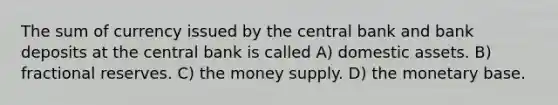 The sum of currency issued by the central bank and bank deposits at the central bank is called A) domestic assets. B) fractional reserves. C) the money supply. D) the monetary base.