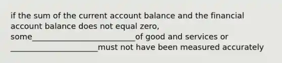 if the sum of the current account balance and the financial account balance does not equal zero, some__________________________of good and services or ______________________must not have been measured accurately