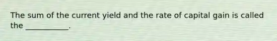 The sum of the current yield and the rate of capital gain is called the ___________.