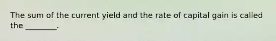 The sum of the current yield and the rate of capital gain is called the ________.