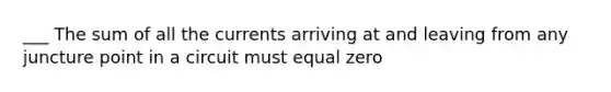 ___ The sum of all the currents arriving at and leaving from any juncture point in a circuit must equal zero