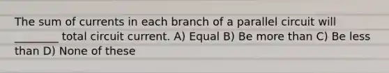 The sum of currents in each branch of a parallel circuit will ________ total circuit current. A) Equal B) Be more than C) Be less than D) None of these