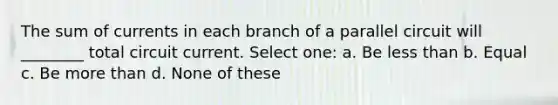 The sum of currents in each branch of a parallel circuit will ________ total circuit current. Select one: a. Be less than b. Equal c. Be more than d. None of these