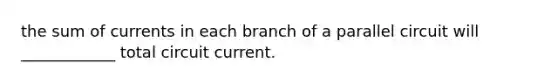 the sum of currents in each branch of a parallel circuit will ____________ total circuit current.