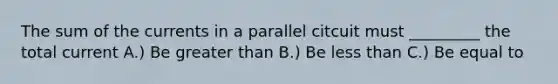 The sum of the currents in a parallel citcuit must _________ the total current A.) Be greater than B.) Be less than C.) Be equal to