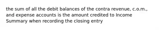 the sum of all the debit balances of the contra revenue, c.o.m., and expense accounts is the amount credited to Income Summary when recording the closing entry