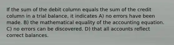 If the sum of the debit column equals the sum of the credit column in a trial balance, it indicates A) no errors have been made. B) the mathematical equality of the accounting equation. C) no errors can be discovered. D) that all accounts reflect correct balances.