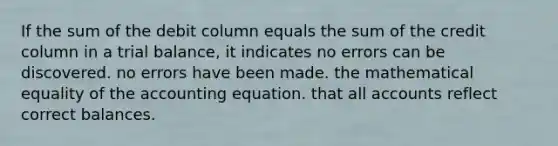 If the sum of the debit column equals the sum of the credit column in a trial balance, it indicates no errors can be discovered. no errors have been made. the mathematical equality of <a href='https://www.questionai.com/knowledge/k7UJ6J5ODQ-the-accounting-equation' class='anchor-knowledge'>the accounting equation</a>. that all accounts reflect correct balances.