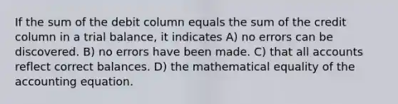 If the sum of the debit column equals the sum of the credit column in a trial balance, it indicates A) no errors can be discovered. B) no errors have been made. C) that all accounts reflect correct balances. D) the mathematical equality of the accounting equation.