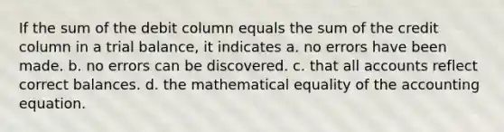 If the sum of the debit column equals the sum of the credit column in a trial balance, it indicates a. no errors have been made. b. no errors can be discovered. c. that all accounts reflect correct balances. d. the mathematical equality of <a href='https://www.questionai.com/knowledge/k7UJ6J5ODQ-the-accounting-equation' class='anchor-knowledge'>the accounting equation</a>.