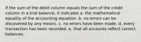 If the sum of the debit column equals the sum of the credit column in a trial balance, it indicates a. the mathematical equality of the accounting equation. b. no errors can be discovered by any means. c. no errors have been made. d. every transaction has been recorded. e. that all accounts reflect correct balances.