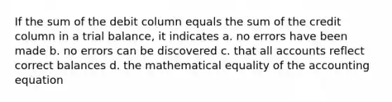 If the sum of the debit column equals the sum of the credit column in a trial balance, it indicates a. no errors have been made b. no errors can be discovered c. that all accounts reflect correct balances d. the mathematical equality of the accounting equation