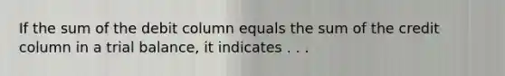 If the sum of the debit column equals the sum of the credit column in a trial balance, it indicates . . .